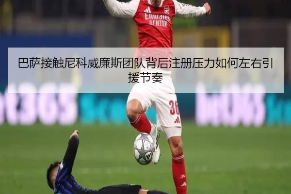 巴萨接触尼科威廉斯团队背后注册压力如何左右引援节奏