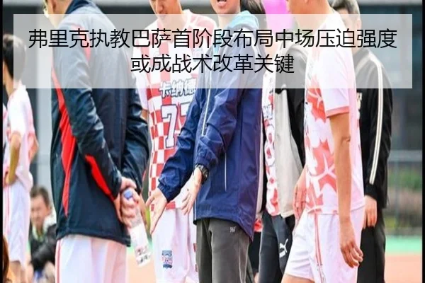 弗里克执教巴萨首阶段布局中场压迫强度或成战术改革关键