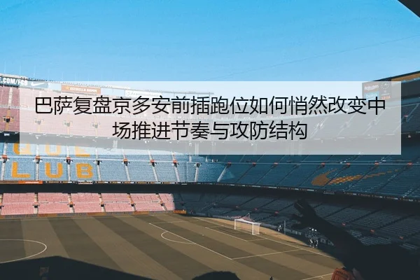 巴萨复盘京多安前插跑位如何悄然改变中场推进节奏与攻防结构