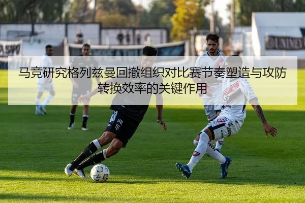 马竞研究格列兹曼回撤组织对比赛节奏塑造与攻防转换效率的关键作用